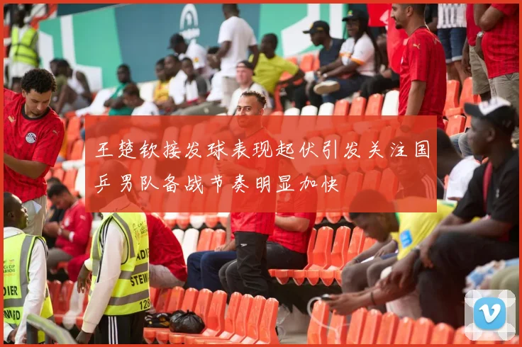王楚钦接发球表现起伏引发关注国乒男队备战节奏明显加快