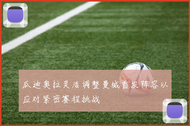 瓜迪奥拉灵活调整曼城首发阵容以应对紧密赛程挑战