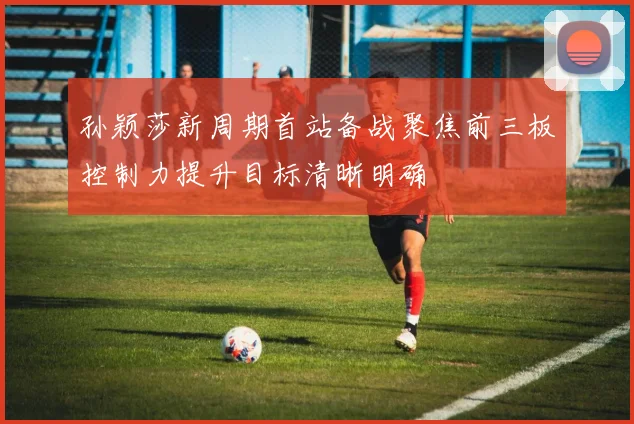 孙颖莎新周期首站备战聚焦前三板控制力提升目标清晰明确