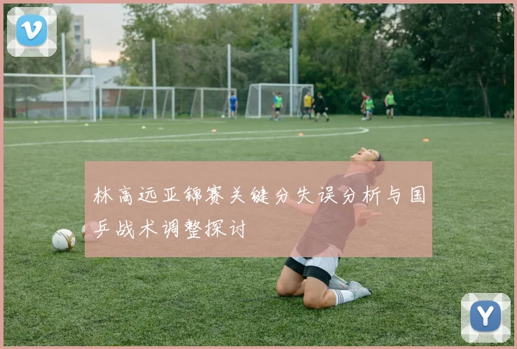 林高远亚锦赛关键分失误分析与国乒战术调整探讨