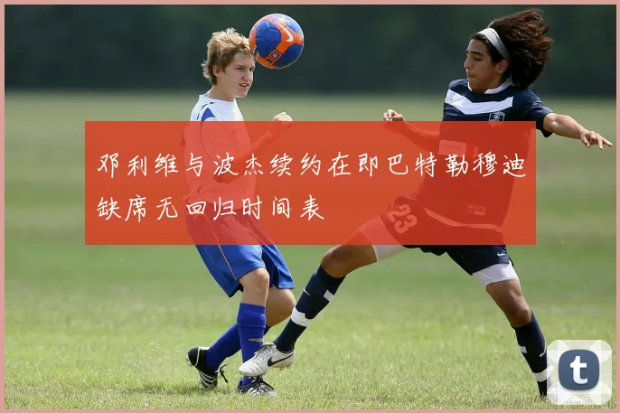 邓利维与波杰续约在即巴特勒穆迪缺席无回归时间表