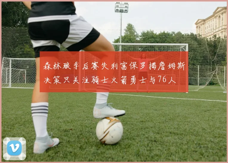 森林狼季后赛失利富保罗揭詹姆斯决策只关注骑士火箭勇士与76人