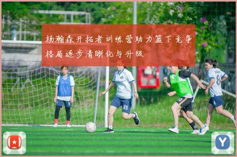 杨瀚森开拓者训练营助力篮下竞争格局逐步清晰化与升级