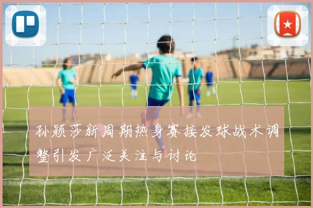 孙颖莎新周期热身赛接发球战术调整引发广泛关注与讨论